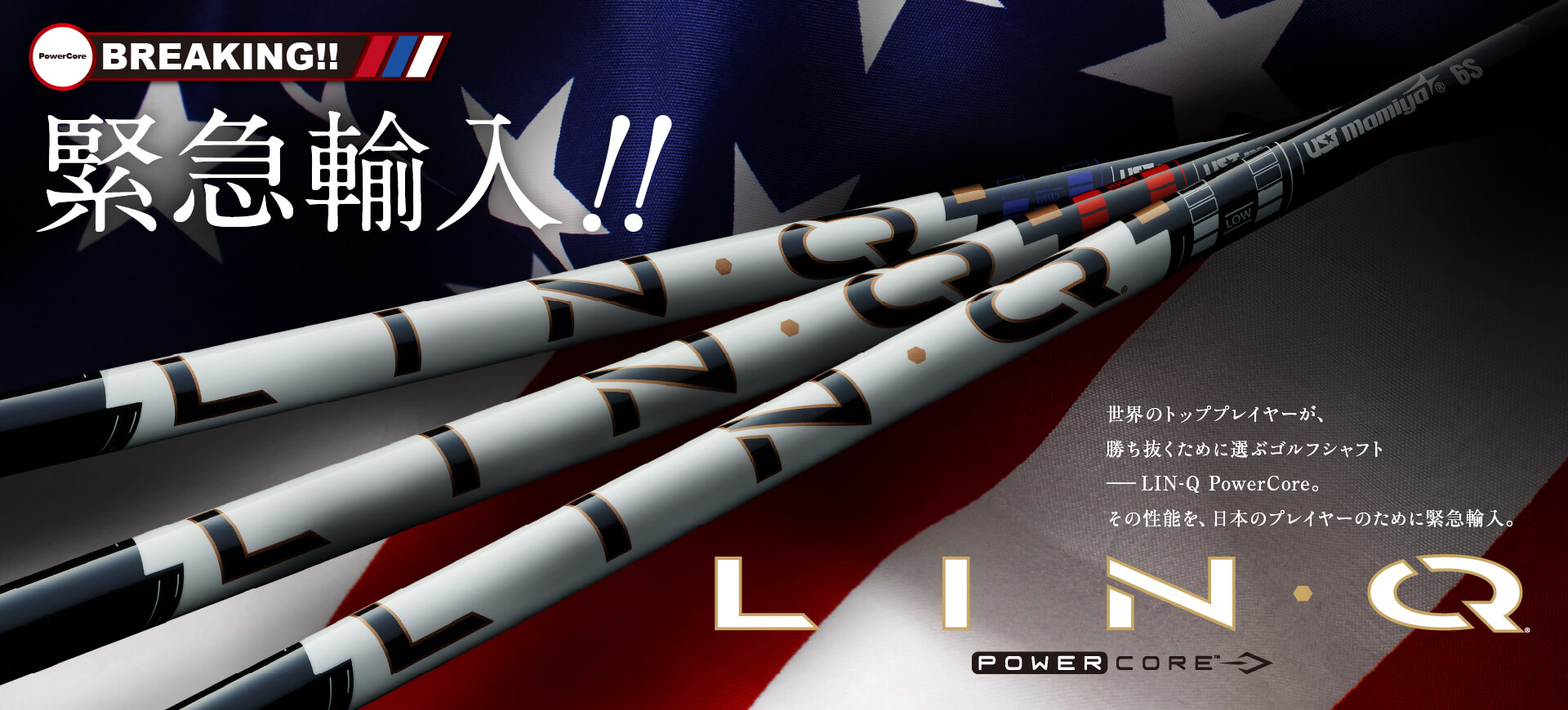 緊急輸入!! LIN-Q PowerCore / 世界のトッププレイヤーが、勝ち抜くために選ぶゴルフシャフト――LIN-Q PowerCore。その性能を、日本のプレイヤーのために緊急輸入。